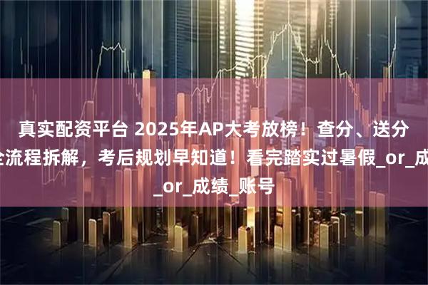 真实配资平台 2025年AP大考放榜！查分、送分、复议全流程拆解，考后规划早知道！看完踏实过暑假_or_成绩_账号