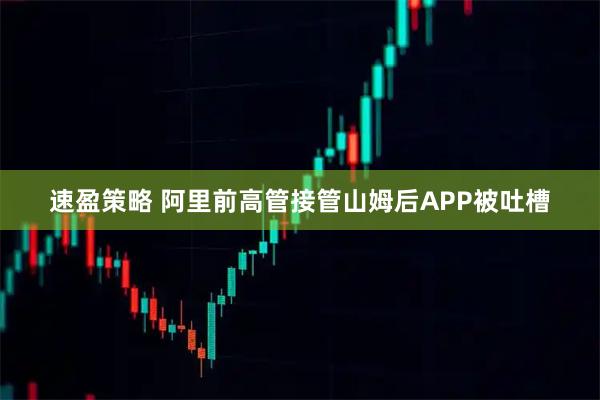 速盈策略 阿里前高管接管山姆后APP被吐槽