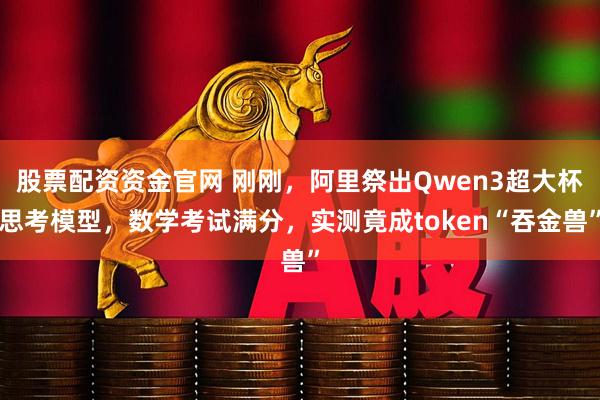 股票配资资金官网 刚刚，阿里祭出Qwen3超大杯思考模型，数学考试满分，实测竟成token“吞金兽”