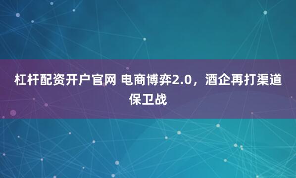 杠杆配资开户官网 电商博弈2.0,酒企再打渠道保卫战