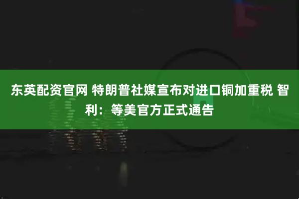 东英配资官网 特朗普社媒宣布对进口铜加重税 智利:等美官方正式通告