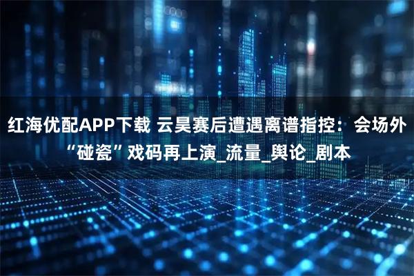 红海优配APP下载 云昊赛后遭遇离谱指控：会场外“碰瓷”戏码再上演_流量_舆论_剧本