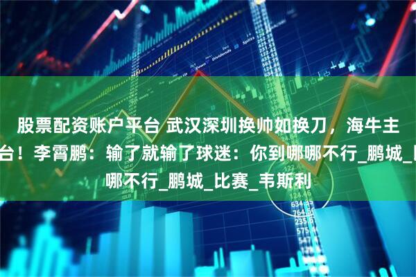 股票配资账户平台 武汉深圳换帅如换刀，海牛主帅稳坐钓鱼台！李霄鹏：输了就输了球迷：你到哪哪不行_鹏城_比赛_韦斯利