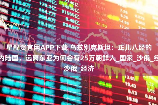 星配资官网APP下载 乌兹别克斯坦：正儿八经的双内陆国，远离东亚为何会有25万朝鲜人_国家_沙俄_经济