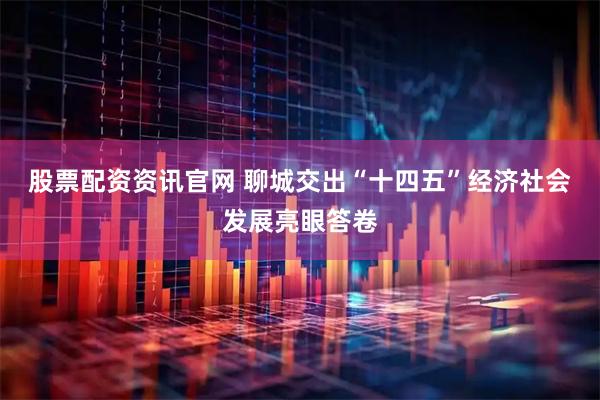 股票配资资讯官网 聊城交出“十四五”经济社会发展亮眼答卷