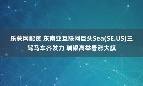 乐蒙网配资 东南亚互联网巨头Sea(SE.US)三驾马车齐发力 瑞银高举看涨大旗