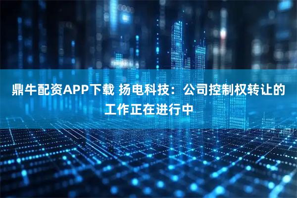 鼎牛配资APP下载 扬电科技：公司控制权转让的工作正在进行中