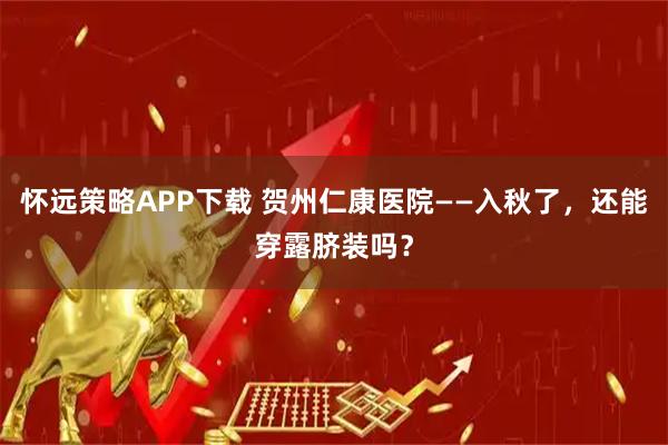 怀远策略APP下载 贺州仁康医院——入秋了，还能穿露脐装吗？