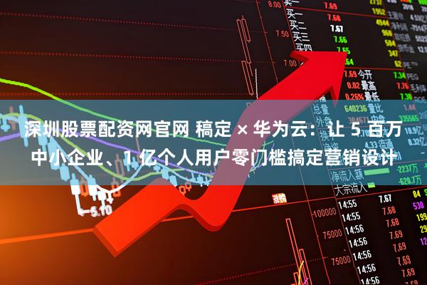 深圳股票配资网官网 稿定 × 华为云：让 5 百万中小企业、1 亿个人用户零门槛搞定营销设计