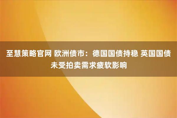 至慧策略官网 欧洲债市：德国国债持稳 英国国债未受拍卖需求疲软影响