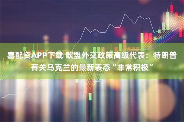 喜配资APP下载 欧盟外交政策高级代表:特朗普有关乌克兰的最新表态“非常积极”