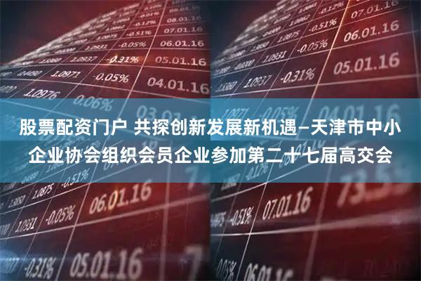 股票配资门户 共探创新发展新机遇—天津市中小企业协会组织会员企业参加第二十七届高交会