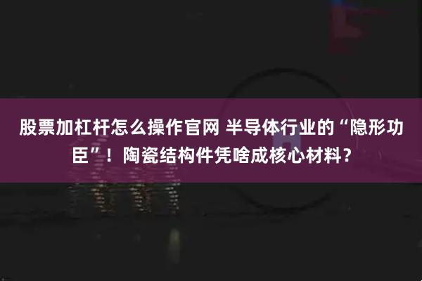 股票加杠杆怎么操作官网 半导体行业的“隐形功臣”!陶瓷结构件凭啥成核心材料?