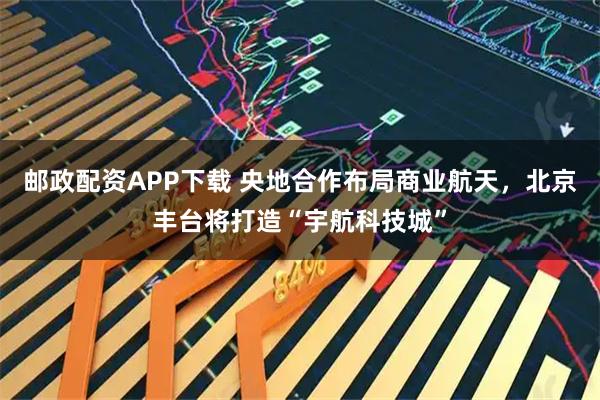 邮政配资APP下载 央地合作布局商业航天，北京丰台将打造“宇航科技城”