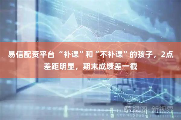 易信配资平台 “补课”和“不补课”的孩子，2点差距明显，期末成绩差一截