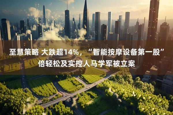 至慧策略 大跌超14%,“智能按摩设备第一股”倍轻松及实控人马学军被立案