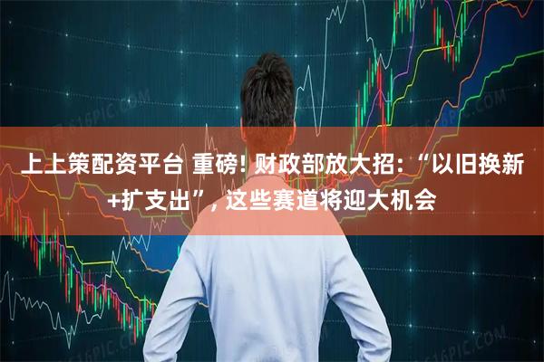 上上策配资平台 重磅! 财政部放大招: “以旧换新+扩支出”, 这些赛道将迎大机会