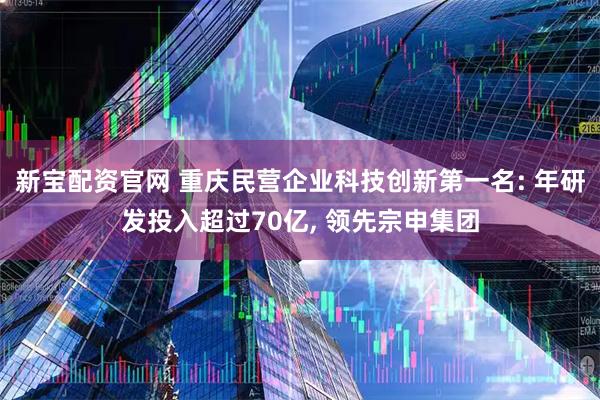 新宝配资官网 重庆民营企业科技创新第一名: 年研发投入超过70亿, 领先宗申集团