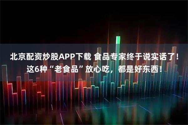 北京配资炒股APP下载 食品专家终于说实话了！这6种“老食品”放心吃，都是好东西！