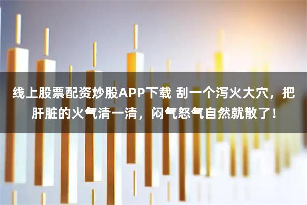 线上股票配资炒股APP下载 刮一个泻火大穴，把肝脏的火气清一清，闷气怒气自然就散了！