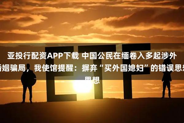 亚投行配资APP下载 中国公民在缅卷入多起涉外婚姻骗局，我使馆提醒：摒弃“买外国媳妇”的错误思想