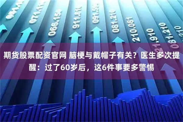 期货股票配资官网 脑梗与戴帽子有关？医生多次提醒：过了60岁后，这6件事要多警惕