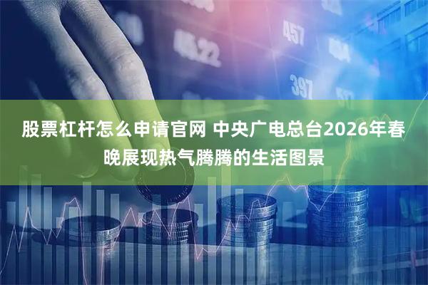 股票杠杆怎么申请官网 中央广电总台2026年春晚展现热气腾腾的生活图景