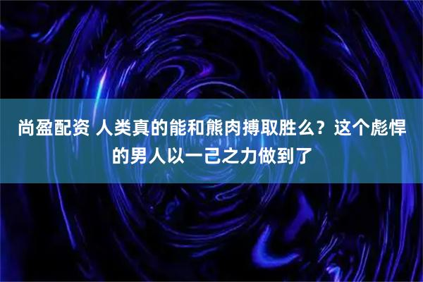 尚盈配资 人类真的能和熊肉搏取胜么？这个彪悍的男人以一己之力做到了