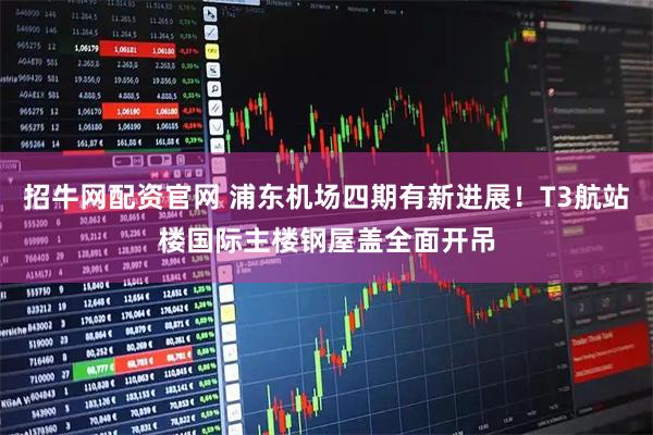 招牛网配资官网 浦东机场四期有新进展！T3航站楼国际主楼钢屋盖全面开吊