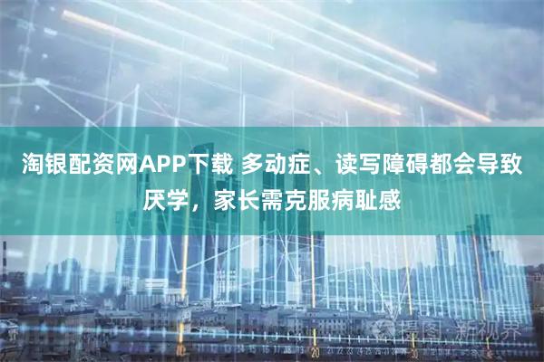 淘银配资网APP下载 多动症、读写障碍都会导致厌学，家长需克服病耻感