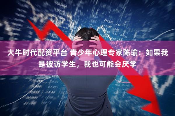 大牛时代配资平台 青少年心理专家陈瑜:如果我是被访学生,我也可能会厌学