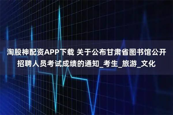 淘股神配资APP下载 关于公布甘肃省图书馆公开招聘人员考试成绩的通知_考生_旅游_文化