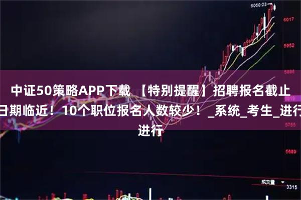 中证50策略APP下载 【特别提醒】招聘报名截止日期临近!10个职位报名人数较少!_系统_考生_进行