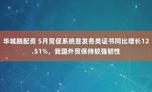 华城融配资 5月贸促系统签发各类证书同比增长12.51%，我国外贸保持较强韧性