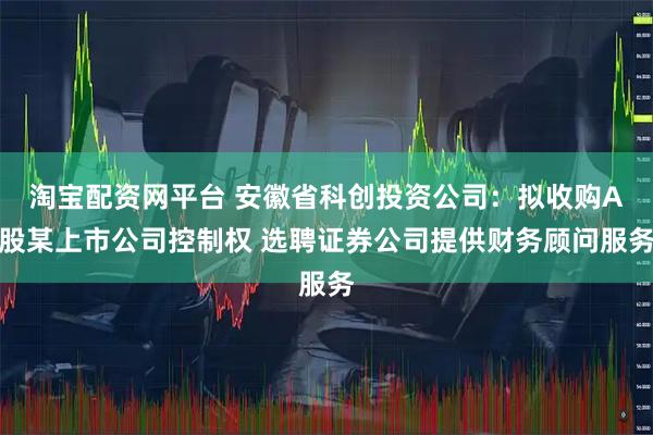 淘宝配资网平台 安徽省科创投资公司：拟收购A股某上市公司控制权 选聘证券公司提供财务顾问服务