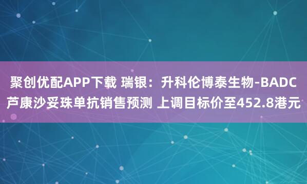 聚创优配APP下载 瑞银：升科伦博泰生物-BADC芦康沙妥珠单抗销售预测 上调目标价至452.8港元
