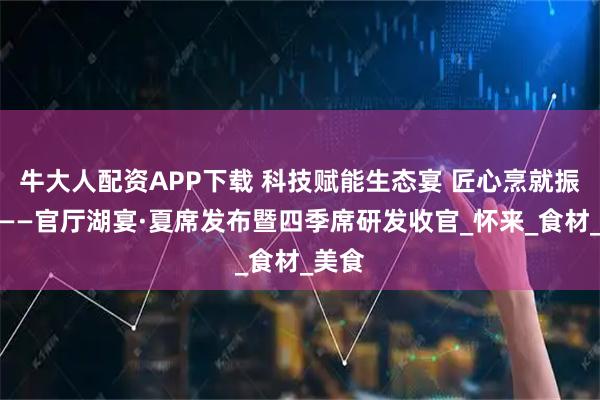 牛大人配资APP下载 科技赋能生态宴 匠心烹就振兴味——官厅湖宴·夏席发布暨四季席研发收官_怀来_食材_美食