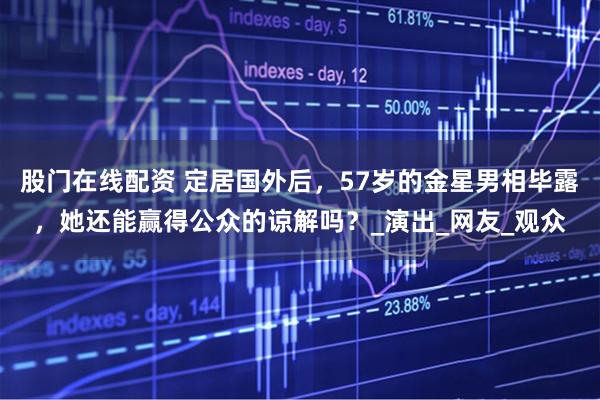 股门在线配资 定居国外后，57岁的金星男相毕露，她还能赢得公众的谅解吗？_演出_网友_观众