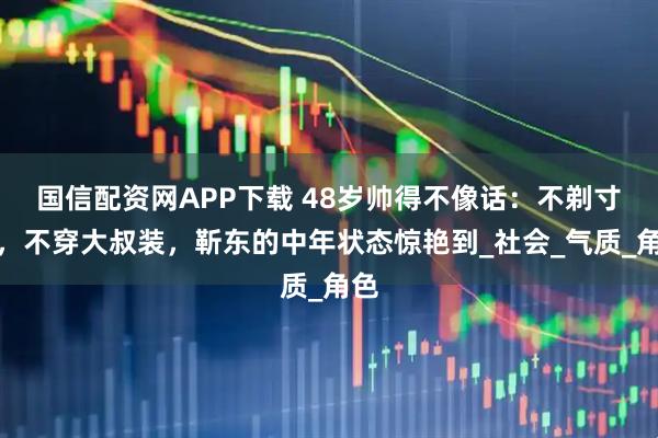 国信配资网APP下载 48岁帅得不像话：不剃寸头，不穿大叔装，靳东的中年状态惊艳到_社会_气质_角色