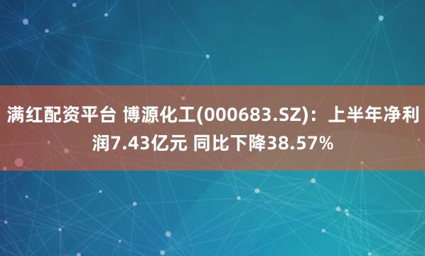 满红配资平台 博源化工(000683.SZ)：上半年净利润7.43亿元 同比下降38.57%