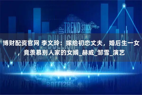 博财配资官网 李文玲：嫁给初恋丈夫，婚后生一女，竟羡慕别人家的女婿_赫威_邹雪_演艺