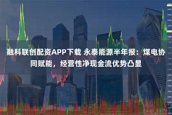 融科联创配资APP下载 永泰能源半年报：煤电协同赋能，经营性净现金流优势凸显