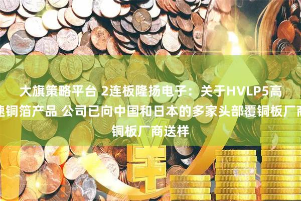 大旗策略平台 2连板隆扬电子：关于HVLP5高频高速铜箔产品 公司已向中国和日本的多家头部覆铜板厂商送样