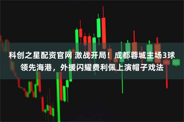 科创之星配资官网 激战开局！成都蓉城主场3球领先海港，外援闪耀费利佩上演帽子戏法